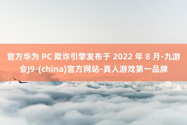 官方华为 PC 欺诈引擎发布于 2022 年 8 月-九游会J9·(china)官方网站-真人游戏第一品牌