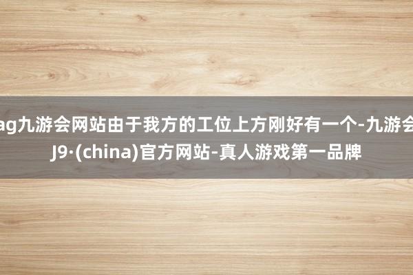 ag九游会网站由于我方的工位上方刚好有一个-九游会J9·(china)官方网站-真人游戏第一品牌