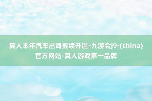 真人本年汽车出海握续升温-九游会J9·(china)官方网站-真人游戏第一品牌