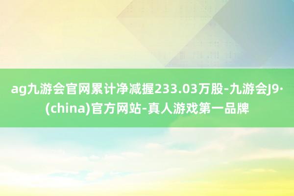 ag九游会官网累计净减握233.03万股-九游会J9·(china)官方网站-真人游戏第一品牌