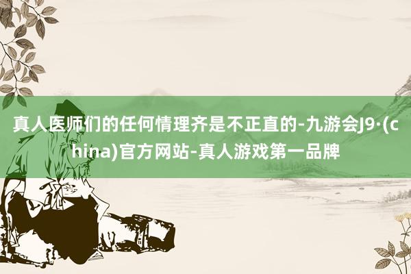 真人医师们的任何情理齐是不正直的-九游会J9·(china)官方网站-真人游戏第一品牌