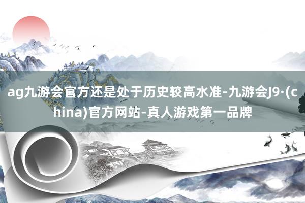 ag九游会官方还是处于历史较高水准-九游会J9·(china)官方网站-真人游戏第一品牌