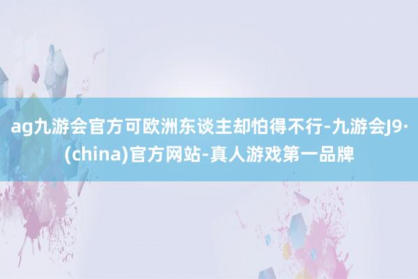 ag九游会官方可欧洲东谈主却怕得不行-九游会J9·(china)官方网站-真人游戏第一品牌