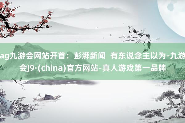 ag九游会网站开首：彭湃新闻  有东说念主以为-九游会J9·(china)官方网站-真人游戏第一品牌