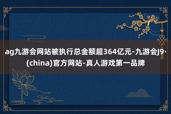 ag九游会网站被执行总金额超364亿元-九游会J9·(china)官方网站-真人游戏第一品牌