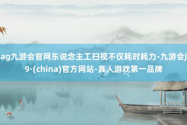 ag九游会官网东说念主工扫视不仅耗时耗力-九游会J9·(china)官方网站-真人游戏第一品牌