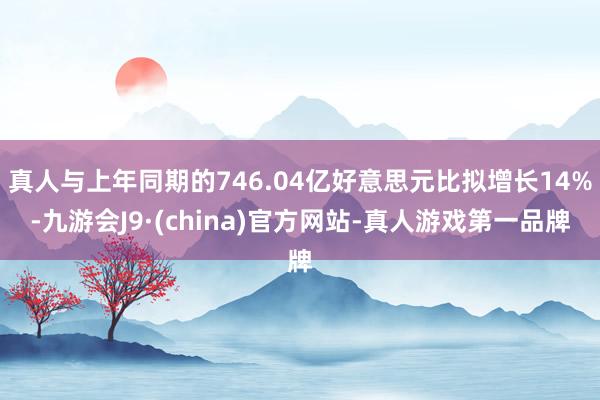 真人与上年同期的746.04亿好意思元比拟增长14%-九游会J9·(china)官方网站-真人游戏第一品牌