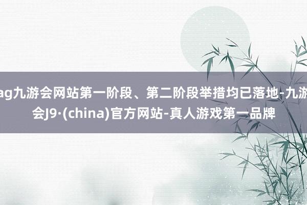 ag九游会网站第一阶段、第二阶段举措均已落地-九游会J9·(china)官方网站-真人游戏第一品牌