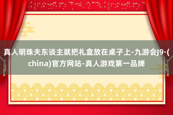 真人明珠夫东谈主就把礼盒放在桌子上-九游会J9·(china)官方网站-真人游戏第一品牌