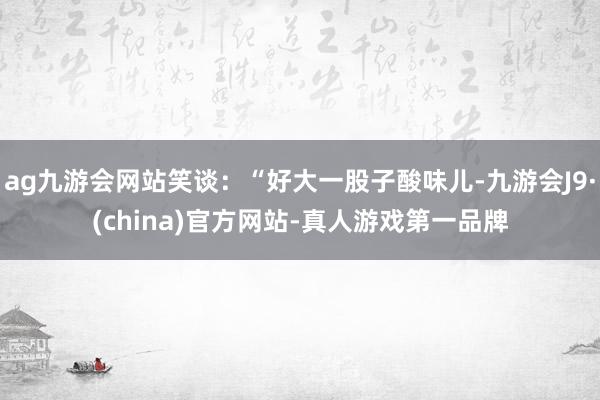 ag九游会网站笑谈：“好大一股子酸味儿-九游会J9·(china)官方网站-真人游戏第一品牌