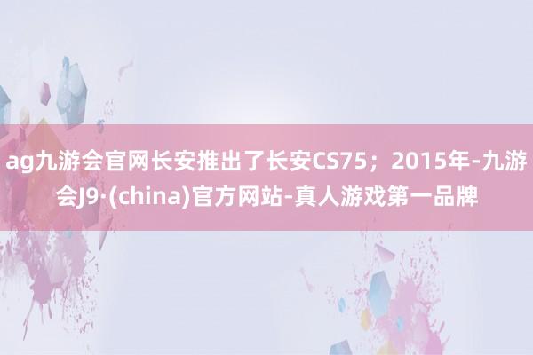 ag九游会官网长安推出了长安CS75；2015年-九游会J9·(china)官方网站-真人游戏第一品牌