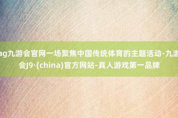 ag九游会官网一场聚焦中国传统体育的主题活动-九游会J9·(china)官方网站-真人游戏第一品牌