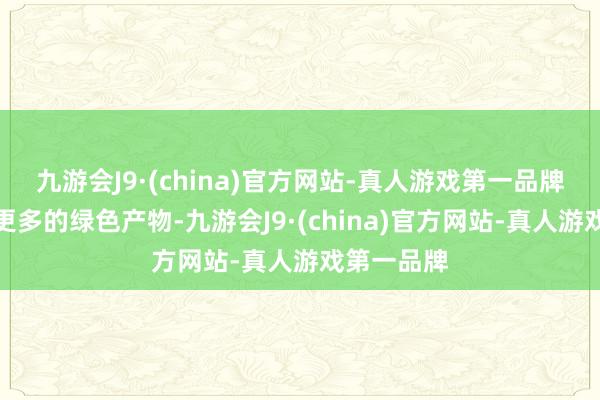 九游会J9·(china)官方网站-真人游戏第一品牌咱们需要更多的绿色产物-九游会J9·(china)官方网站-真人游戏第一品牌