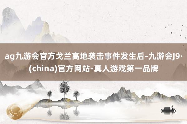 ag九游会官方戈兰高地袭击事件发生后-九游会J9·(china)官方网站-真人游戏第一品牌