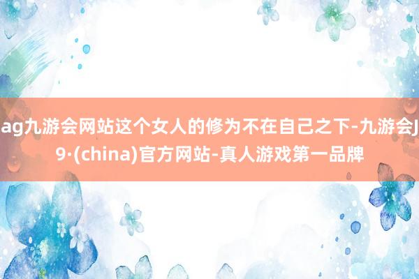 ag九游会网站这个女人的修为不在自己之下-九游会J9·(china)官方网站-真人游戏第一品牌