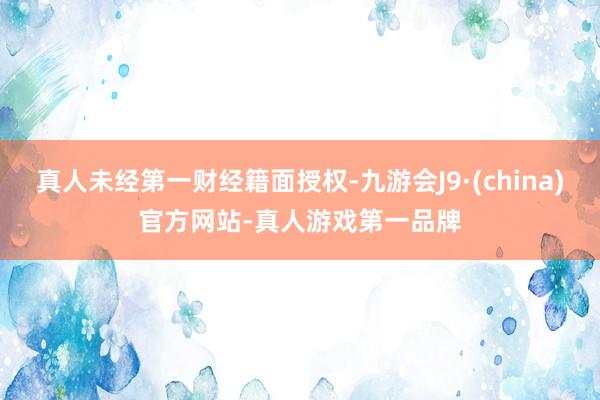 真人未经第一财经籍面授权-九游会J9·(china)官方网站-真人游戏第一品牌