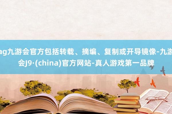 ag九游会官方包括转载、摘编、复制或开导镜像-九游会J9·(china)官方网站-真人游戏第一品牌