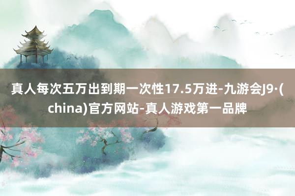 真人每次五万出到期一次性17.5万进-九游会J9·(china)官方网站-真人游戏第一品牌