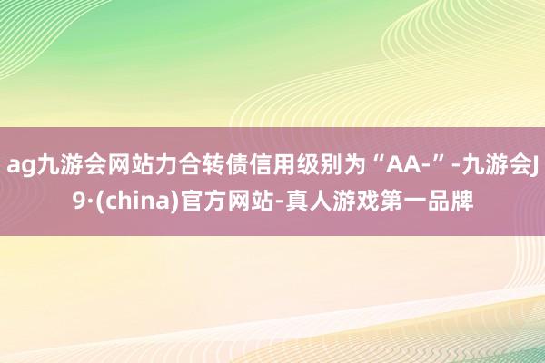 ag九游会网站力合转债信用级别为“AA-”-九游会J9·(china)官方网站-真人游戏第一品牌