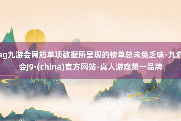 ag九游会网站单项数据所呈现的榜单总未免乏味-九游会J9·(china)官方网站-真人游戏第一品牌