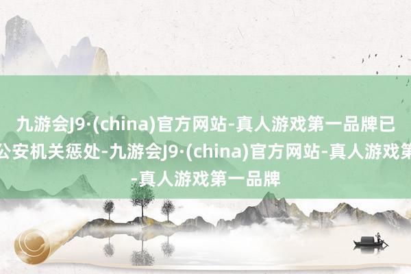 九游会J9·(china)官方网站-真人游戏第一品牌已被移送公安机关惩处-九游会J9·(china)官方网站-真人游戏第一品牌