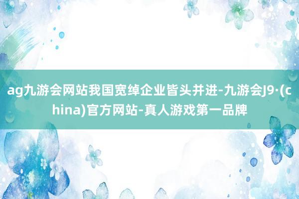 ag九游会网站我国宽绰企业皆头并进-九游会J9·(china)官方网站-真人游戏第一品牌