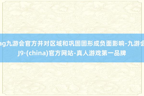 ag九游会官方并对区域和巩固固形成负面影响-九游会J9·(china)官方网站-真人游戏第一品牌