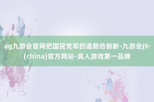 ag九游会官网把国民党军的退路给割断-九游会J9·(china)官方网站-真人游戏第一品牌