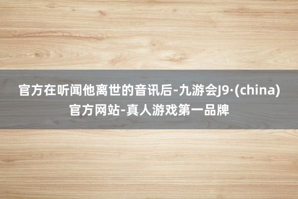 官方在听闻他离世的音讯后-九游会J9·(china)官方网站-真人游戏第一品牌