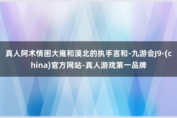 真人阿术情困大雍和漠北的执手言和-九游会J9·(china)官方网站-真人游戏第一品牌