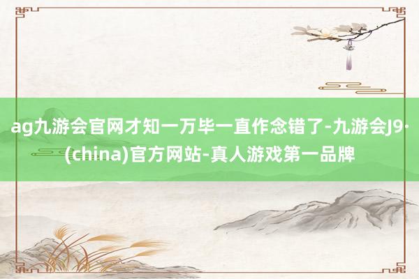 ag九游会官网才知一万毕一直作念错了-九游会J9·(china)官方网站-真人游戏第一品牌