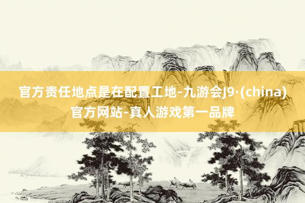 官方责任地点是在配置工地-九游会J9·(china)官方网站-真人游戏第一品牌