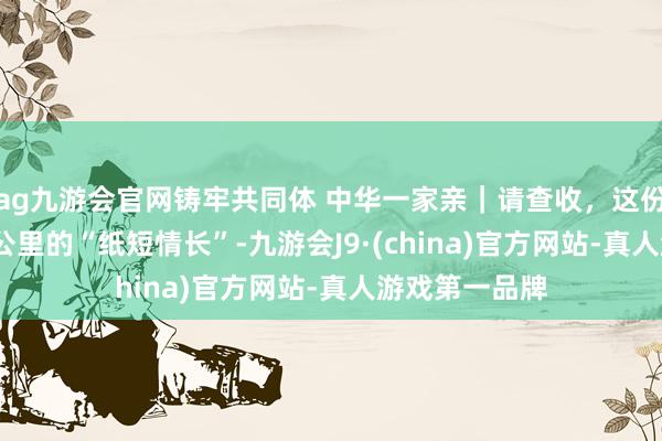 ag九游会官网铸牢共同体 中华一家亲｜请查收，这份相隔3000多公里的“纸短情长”-九游会J9·(china)官方网站-真人游戏第一品牌