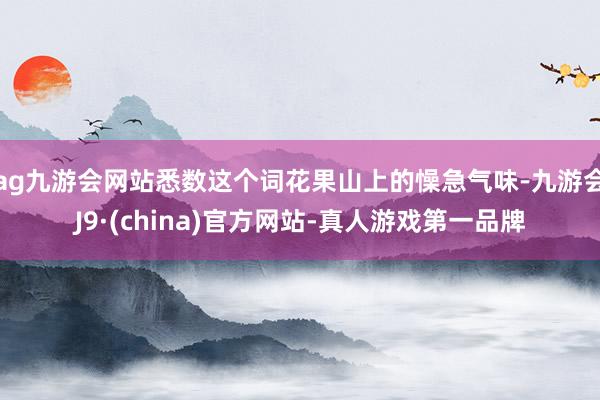 ag九游会网站悉数这个词花果山上的懆急气味-九游会J9·(china)官方网站-真人游戏第一品牌