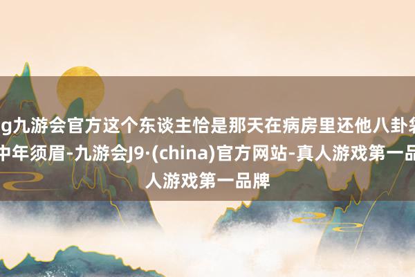 ag九游会官方这个东谈主恰是那天在病房里还他八卦袋的中年须眉-九游会J9·(china)官方网站-真人游戏第一品牌