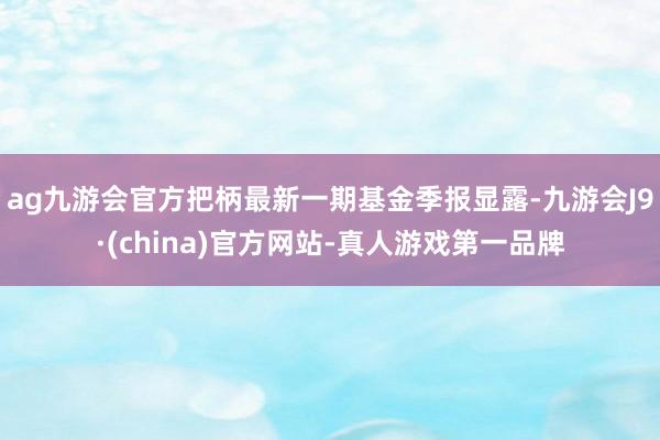 ag九游会官方把柄最新一期基金季报显露-九游会J9·(china)官方网站-真人游戏第一品牌