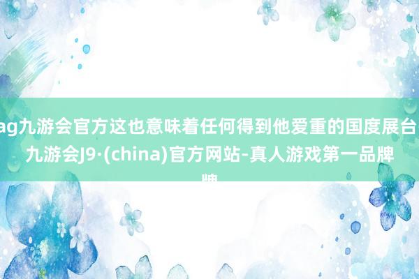 ag九游会官方这也意味着任何得到他爱重的国度展台-九游会J9·(china)官方网站-真人游戏第一品牌