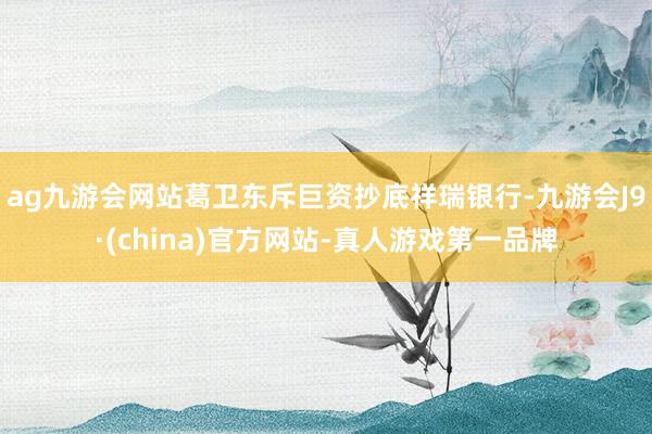 ag九游会网站葛卫东斥巨资抄底祥瑞银行-九游会J9·(china)官方网站-真人游戏第一品牌