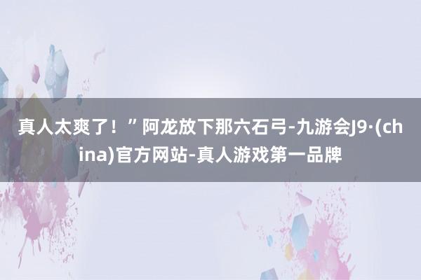 真人太爽了！”阿龙放下那六石弓-九游会J9·(china)官方网站-真人游戏第一品牌