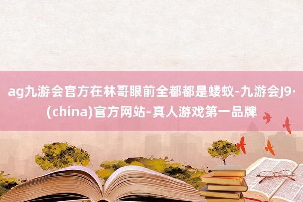 ag九游会官方在林哥眼前全都都是蝼蚁-九游会J9·(china)官方网站-真人游戏第一品牌