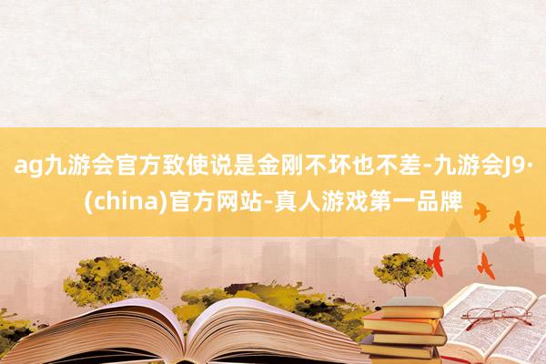 ag九游会官方致使说是金刚不坏也不差-九游会J9·(china)官方网站-真人游戏第一品牌