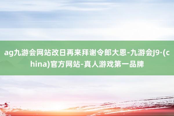 ag九游会网站改日再来拜谢令郎大恩-九游会J9·(china)官方网站-真人游戏第一品牌