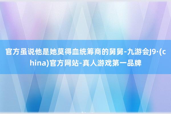 官方虽说他是她莫得血统筹商的舅舅-九游会J9·(china)官方网站-真人游戏第一品牌