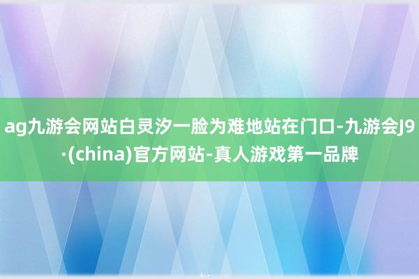 ag九游会网站白灵汐一脸为难地站在门口-九游会J9·(china)官方网站-真人游戏第一品牌