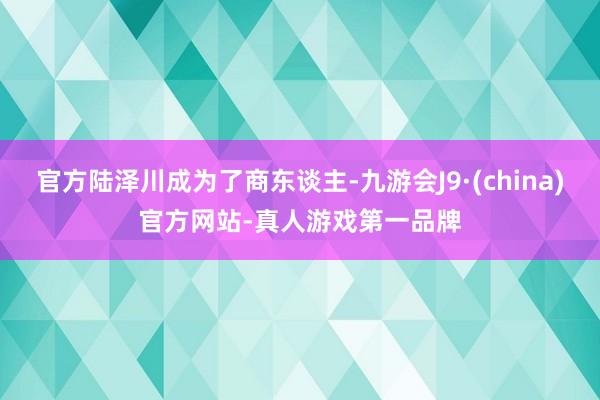 官方陆泽川成为了商东谈主-九游会J9·(china)官方网站-真人游戏第一品牌