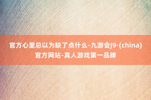 官方心里总以为缺了点什么-九游会J9·(china)官方网站-真人游戏第一品牌