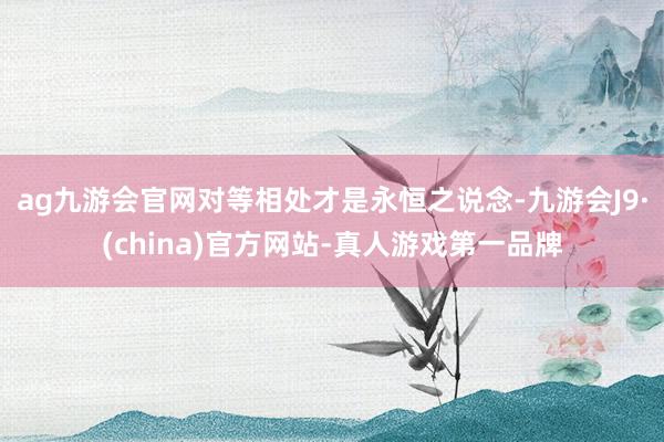 ag九游会官网对等相处才是永恒之说念-九游会J9·(china)官方网站-真人游戏第一品牌