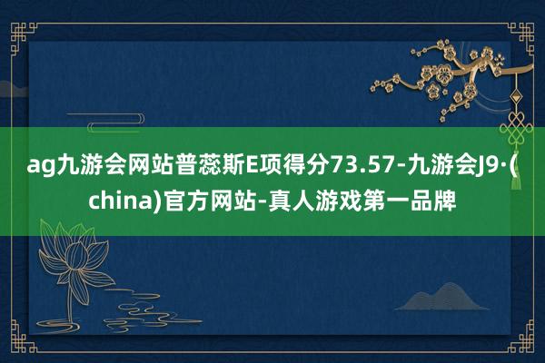 ag九游会网站普蕊斯E项得分73.57-九游会J9·(china)官方网站-真人游戏第一品牌