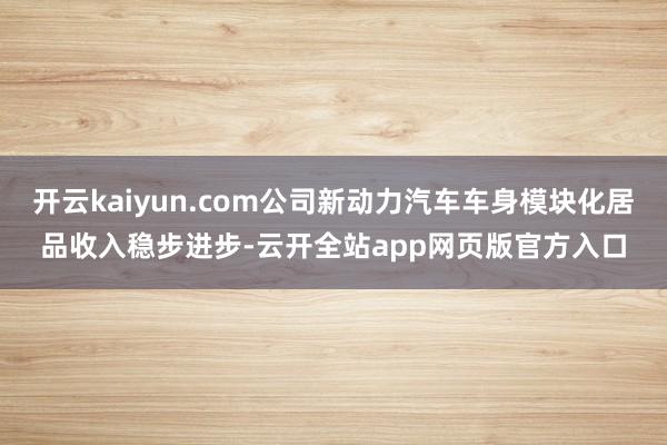 开云kaiyun.com公司新动力汽车车身模块化居品收入稳步进步-云开全站app网页版官方入口