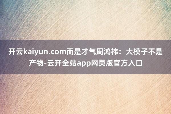 开云kaiyun.com而是才气周鸿祎：大模子不是产物-云开全站app网页版官方入口